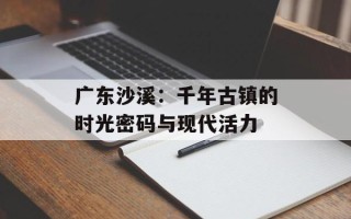 广东沙溪：千年古镇的时光密码与现代活力