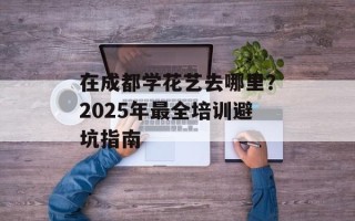 在成都学花艺去哪里？2025年最全培训避坑指南