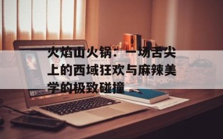 火焰山火锅：一场舌尖上的西域狂欢与麻辣美学的极致碰撞