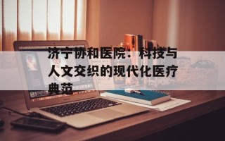 济宁协和医院：科技与人文交织的现代化医疗典范