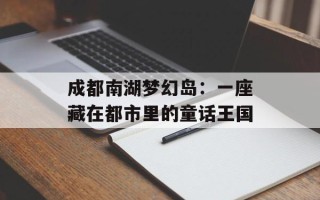 成都南湖梦幻岛：一座藏在都市里的童话王国