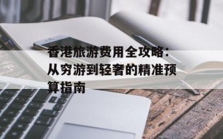 香港旅游费用全攻略：从穷游到轻奢的精准预算指南