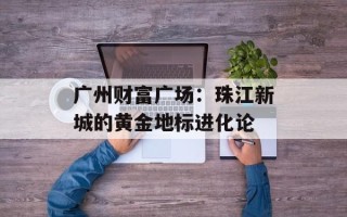 广州财富广场：珠江新城的黄金地标进化论