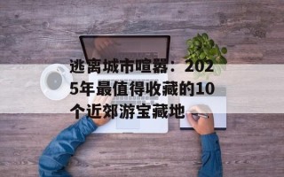 逃离城市喧嚣：2025年最值得收藏的10个近郊游宝藏地