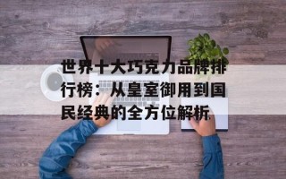 世界十大巧克力品牌排行榜：从皇室御用到国民经典的全方位解析