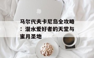 马尔代夫卡尼岛全攻略：潜水爱好者的天堂与蜜月圣地