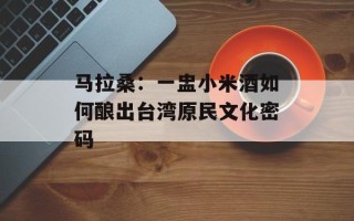 马拉桑：一盅小米酒如何酿出台湾原民文化密码