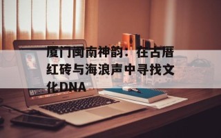 厦门闽南神韵：在古厝红砖与海浪声中寻找文化DNA