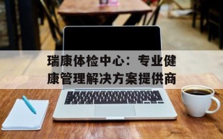 瑞康体检中心：专业健康管理解决方案提供商
