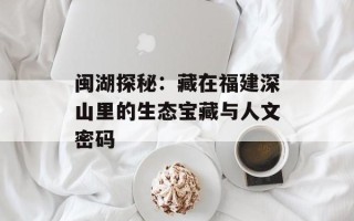 闽湖探秘：藏在福建深山里的生态宝藏与人文密码