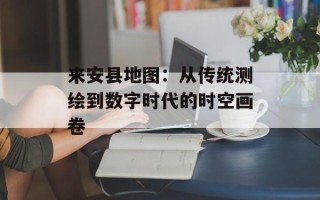 来安县地图：从传统测绘到数字时代的时空画卷