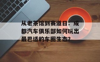 从老茶馆到赛道日：成都汽车俱乐部如何玩出最巴适的车圈生态？