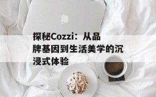 探秘Cozzi：从品牌基因到生活美学的沉浸式体验