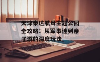 天津泰达航母主题公园全攻略：从军事迷到亲子游的深度玩法