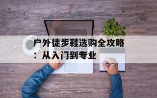 户外徒步鞋选购全攻略：从入门到专业