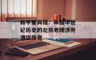 和平里宾馆：承载半世纪历史的北京老牌涉外酒店传奇