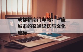 成都新南门车站：一座城市的交通记忆与文化地标