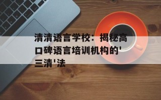 清清语言学校：揭秘高口碑语言培训机构的'三清'法