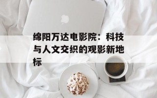 绵阳万达电影院：科技与人文交织的观影新地标