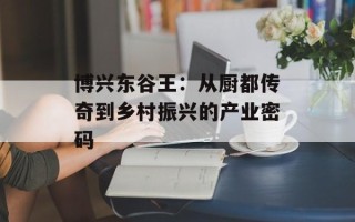 博兴东谷王：从厨都传奇到乡村振兴的产业密码