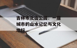 吉林市北山公园：一座城市的山水记忆与文化地标