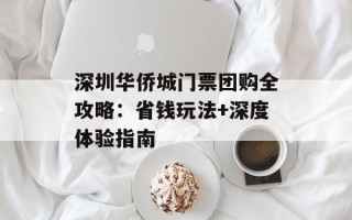 深圳华侨城门票团购全攻略：省钱玩法+深度体验指南