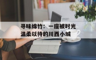 寻味绵竹：一座被时光温柔以待的川西小城