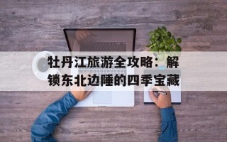 牡丹江旅游全攻略：解锁东北边陲的四季宝藏