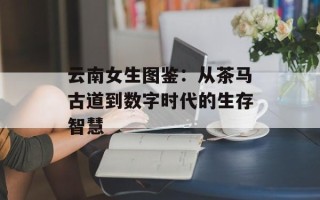 云南女生图鉴：从茶马古道到数字时代的生存智慧