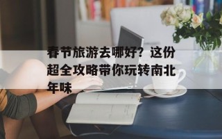 春节旅游去哪好？这份超全攻略带你玩转南北年味