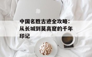 中国名胜古迹全攻略：从长城到莫高窟的千年印记