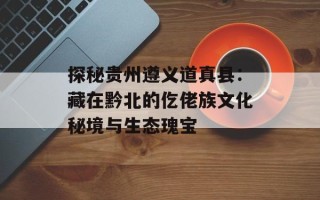 探秘贵州遵义道真县：藏在黔北的仡佬族文化秘境与生态瑰宝