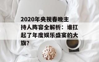 2020年央视春晚主持人阵容全解析：谁扛起了年度娱乐盛宴的大旗？