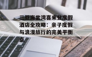 三亚海棠湾喜来登度假酒店全攻略：亲子度假与浪漫旅行的完美平衡点