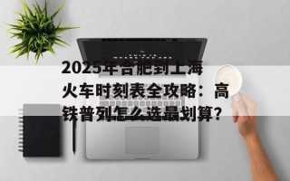 2025年合肥到上海火车时刻表全攻略：高铁普列怎么选最划算？
