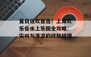 夏日狂欢首选！上海欢乐谷水上乐园全攻略：尖叫与清凉的终极碰撞