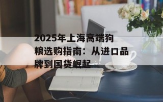 2025年上海高端狗粮选购指南：从进口品牌到国货崛起