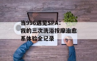 当996遇见SPA：我的三次洗浴按摩治愈系体验全记录
