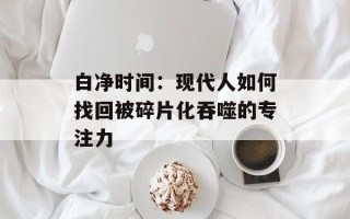 白净时间：现代人如何找回被碎片化吞噬的专注力