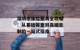 深圳市体检服务全攻略：从基础筛查到高端定制的一站式指南