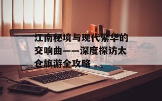 江南秘境与现代繁华的交响曲——深度探访太仓旅游全攻略