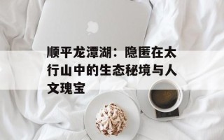 顺平龙潭湖：隐匿在太行山中的生态秘境与人文瑰宝