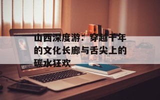 山西深度游：穿越千年的文化长廊与舌尖上的碳水狂欢