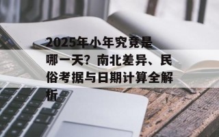2025年小年究竟是哪一天？南北差异、民俗考据与日期计算全解析