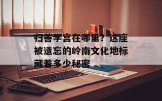 归善学宫在哪里？这座被遗忘的岭南文化地标藏着多少秘密