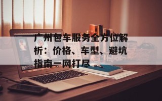 广州包车服务全方位解析：价格、车型、避坑指南一网打尽