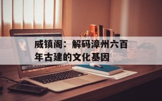 威镇阁：解码漳州六百年古建的文化基因