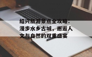 绍兴旅游景点全攻略：漫步水乡古城，邂逅人文与自然的双重盛宴