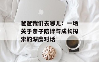 爸爸我们去哪儿：一场关于亲子陪伴与成长探索的深度对话