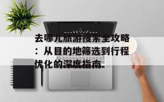 去哪儿旅游搜索全攻略：从目的地筛选到行程优化的深度指南